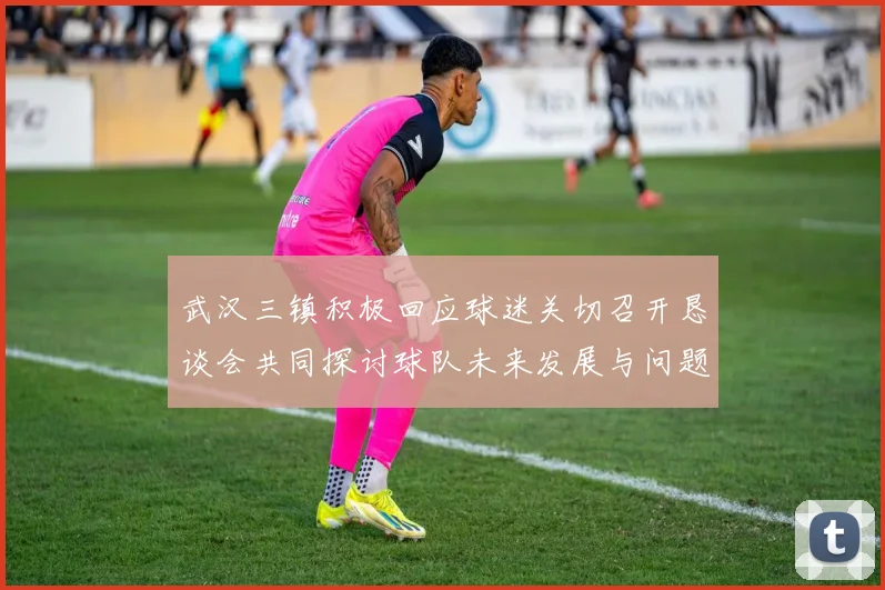 武汉三镇积极回应球迷关切召开恳谈会共同探讨球队未来发展与问题解决