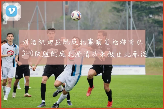 刘浩帆回应阮庭北赛前言论称将以3-0取胜阮庭北澄清从未做出此承诺