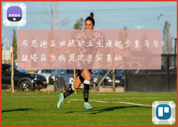 布恩迪亚回顾职业生涯起步皇马与赫塔菲为我奠定坚实基础