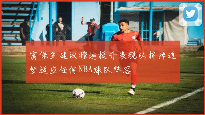 富保罗建议穆迪提升表现以挤掉追梦适应任何NBA球队阵容