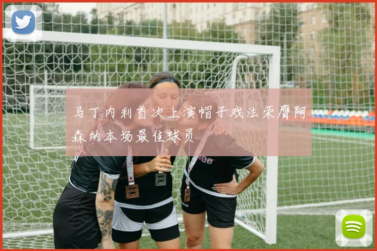 马丁内利首次上演帽子戏法荣膺阿森纳本场最佳球员