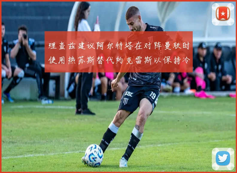 理查兹建议阿尔特塔在对阵曼联时使用热苏斯替代约克雷斯以保持冷静状态