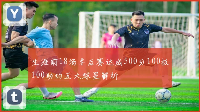 生涯前18场季后赛达成500分100板100助的五大球星解析