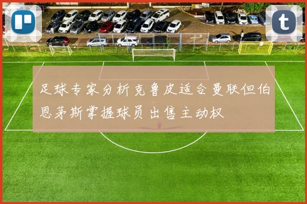 足球专家分析克鲁皮适合曼联但伯恩茅斯掌握球员出售主动权