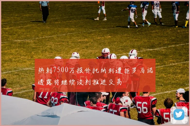 热刺7500万报价托纳利遭拒罗马诺透露将继续谈判推进交易