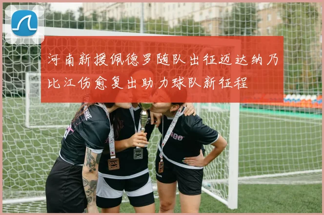 河南新援佩德罗随队出征迈达纳乃比江伤愈复出助力球队新征程
