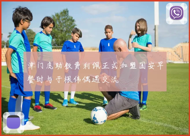 津门虎助教费利佩正式加盟国安早餐时与于根伟偶遇交流