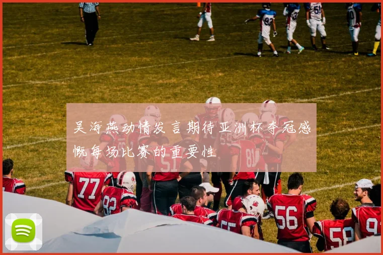 吴海燕动情发言期待亚洲杯夺冠感慨每场比赛的重要性