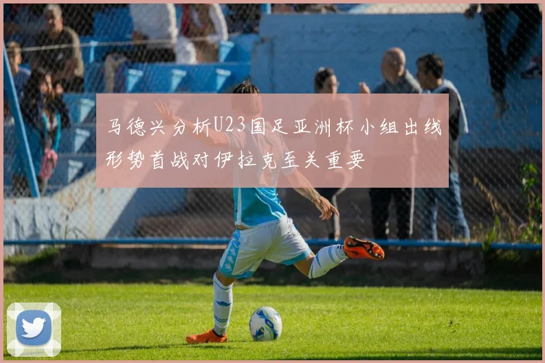 马德兴分析U23国足亚洲杯小组出线形势首战对伊拉克至关重要