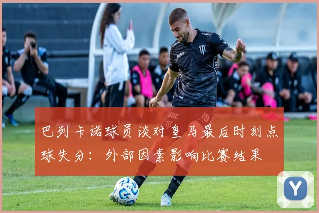 巴列卡诺球员谈对皇马最后时刻点球失分：外部因素影响比赛结果